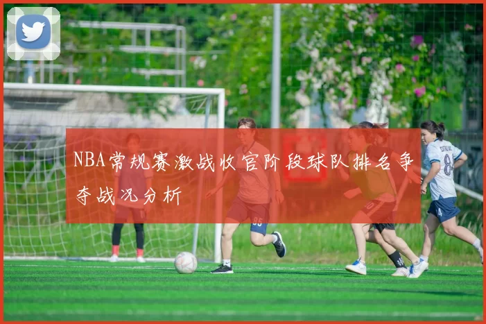 NBA常规赛激战收官阶段球队排名争夺战况分析