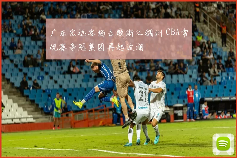广东宏远客场击败浙江稠州 CBA常规赛争冠集团再起波澜