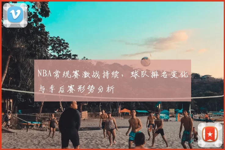 NBA常规赛激战持续，球队排名变化与季后赛形势分析