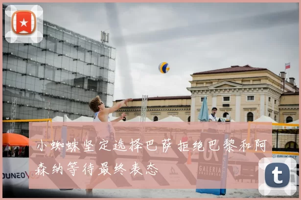 小蜘蛛坚定选择巴萨拒绝巴黎和阿森纳等待最终表态