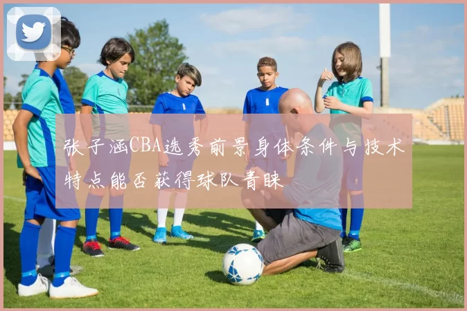张子涵CBA选秀前景身体条件与技术特点能否获得球队青睐