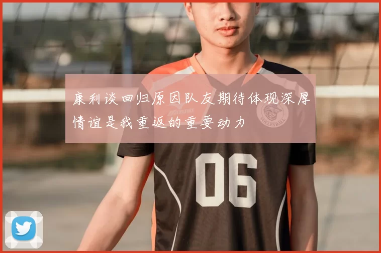 康利谈回归原因队友期待体现深厚情谊是我重返的重要动力