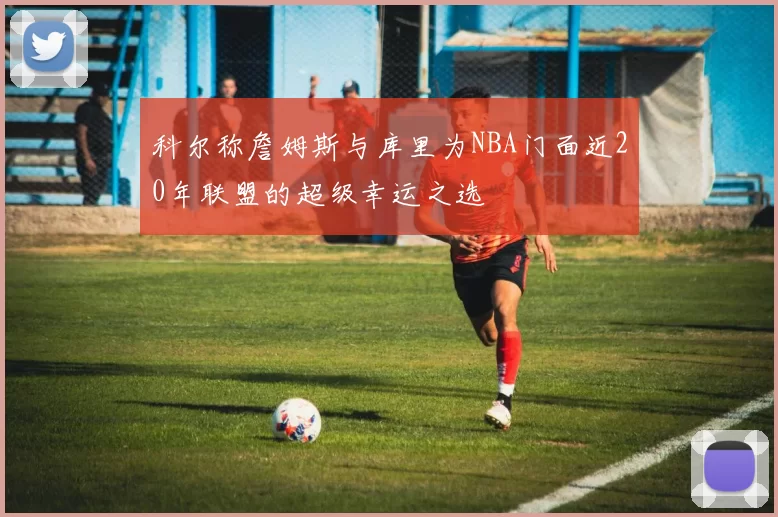 科尔称詹姆斯与库里为NBA门面近20年联盟的超级幸运之选