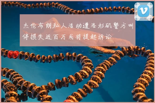 杰伦布朗私人活动遭洛杉矶警方叫停损失近百万或将提起诉讼