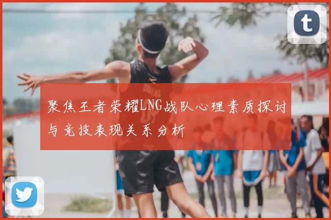 聚焦王者荣耀LNG战队心理素质探讨与竞技表现关系分析