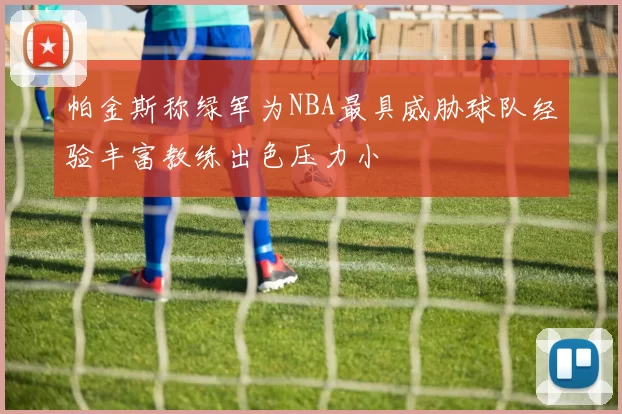 帕金斯称绿军为NBA最具威胁球队经验丰富教练出色压力小