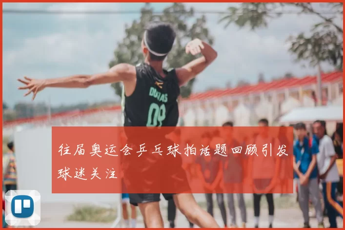 往届奥运会乒乓球拍话题回顾引发球迷关注