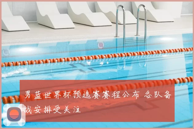 男蓝世界杯预选赛赛程公布 各队备战安排受关注