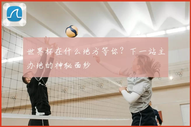 世界杯在什么地方等你？下一站主办地的神秘面纱