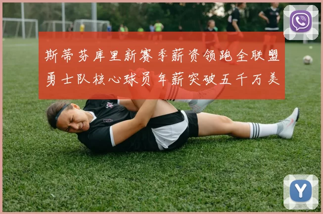斯蒂芬库里新赛季薪资领跑全联盟勇士队核心球员年薪突破五千万美元