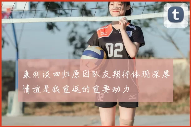 康利谈回归原因队友期待体现深厚情谊是我重返的重要动力