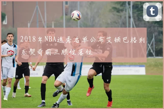 2018年NBA选秀名单公布艾顿巴格利东契奇前三顺位落位