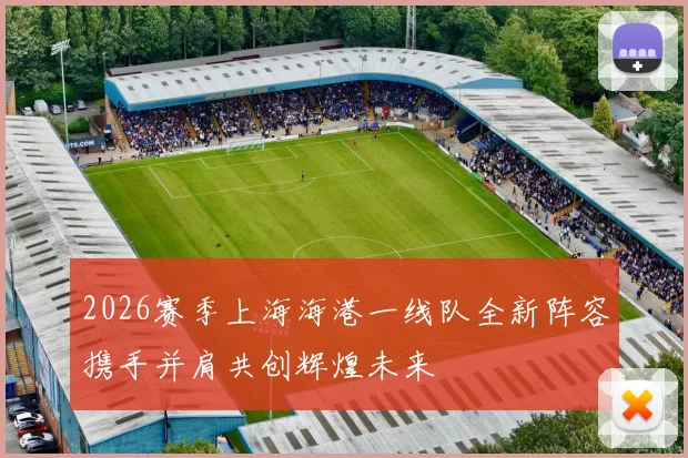 2026赛季上海海港一线队全新阵容携手并肩共创辉煌未来