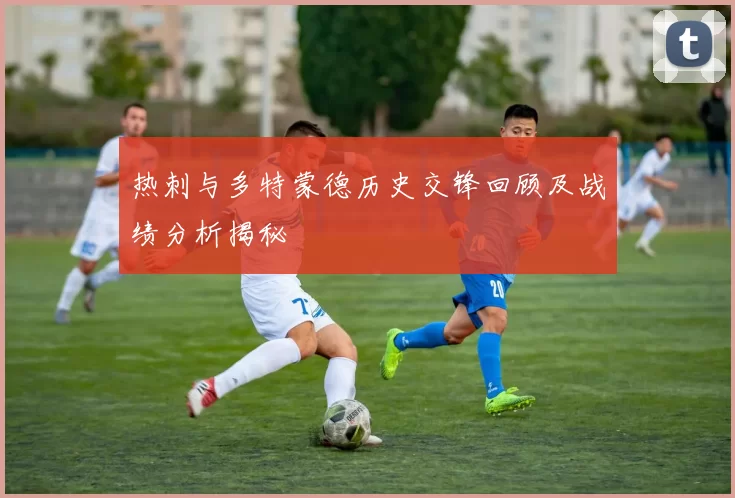 热刺与多特蒙德历史交锋回顾及战绩分析揭秘