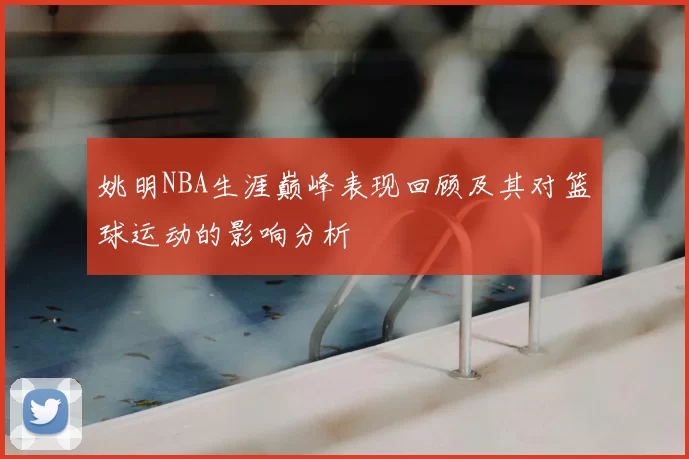姚明NBA生涯巅峰表现回顾及其对篮球运动的影响分析
