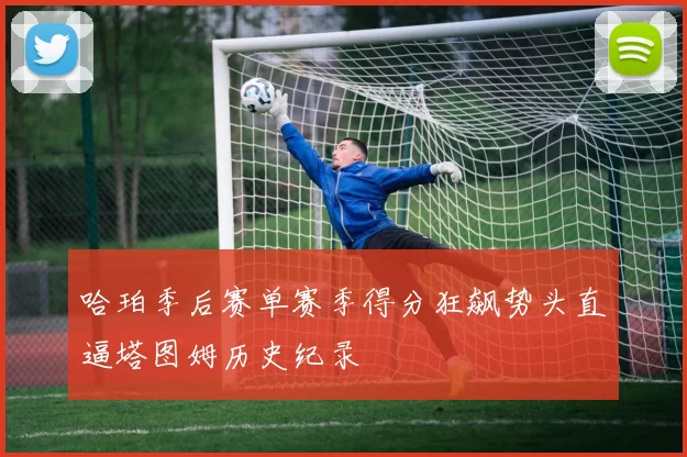 哈珀季后赛单赛季得分狂飙势头直逼塔图姆历史纪录