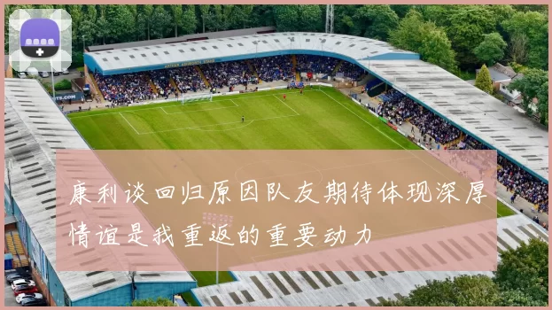 康利谈回归原因队友期待体现深厚情谊是我重返的重要动力