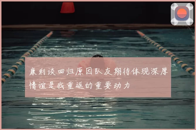 康利谈回归原因队友期待体现深厚情谊是我重返的重要动力