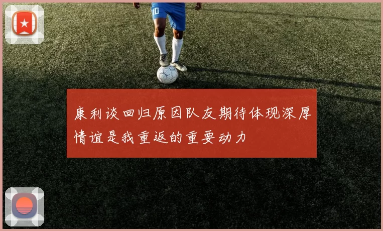 康利谈回归原因队友期待体现深厚情谊是我重返的重要动力