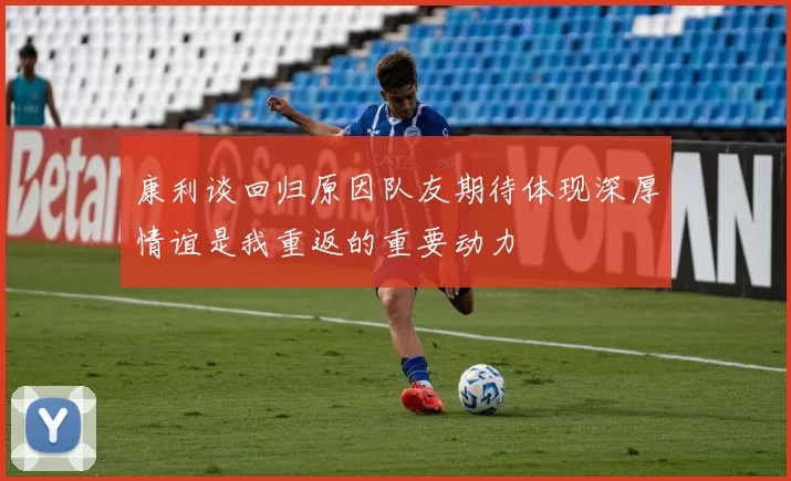 康利谈回归原因队友期待体现深厚情谊是我重返的重要动力