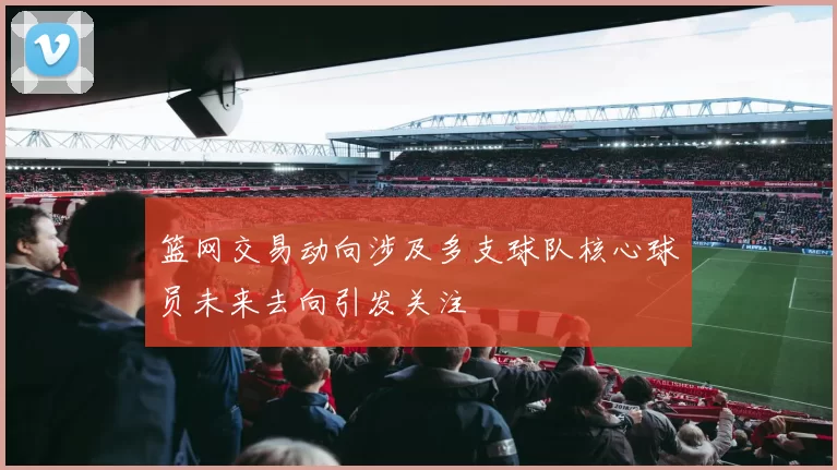 篮网交易动向涉及多支球队核心球员未来去向引发关注