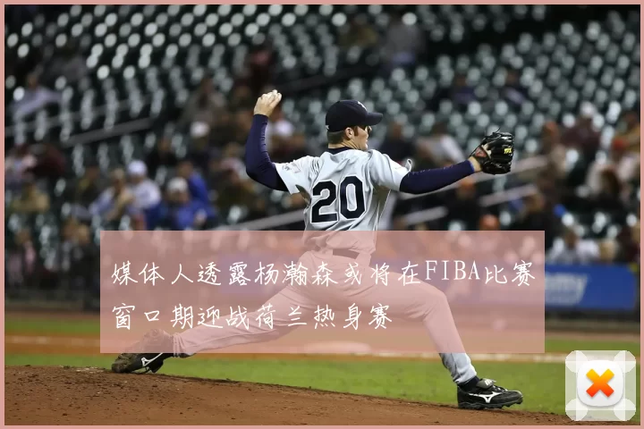 媒体人透露杨瀚森或将在FIBA比赛窗口期迎战荷兰热身赛