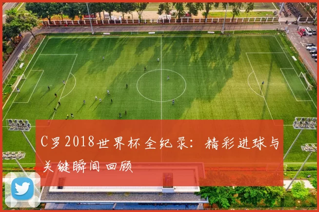 C罗2018世界杯全纪录:精彩进球与关键瞬间回顾