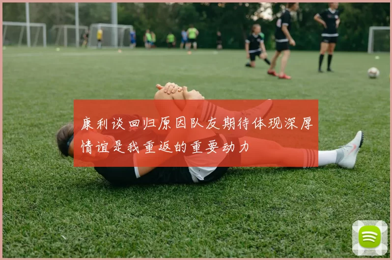 康利谈回归原因队友期待体现深厚情谊是我重返的重要动力