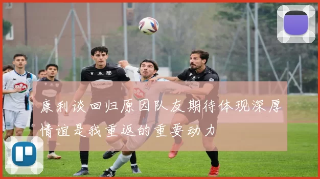 康利谈回归原因队友期待体现深厚情谊是我重返的重要动力