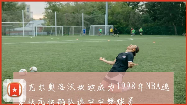 迈克尔奥洛沃坎迪成为1998年NBA选秀状元快船队选中中锋球员