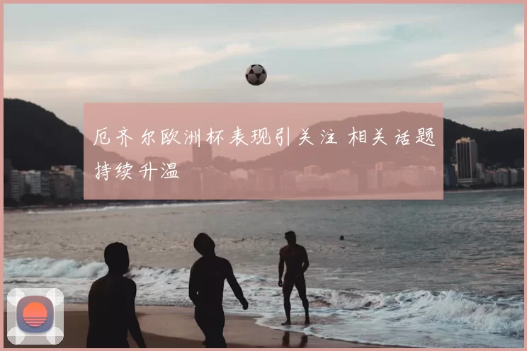 厄齐尔欧洲杯表现引关注 相关话题持续升温