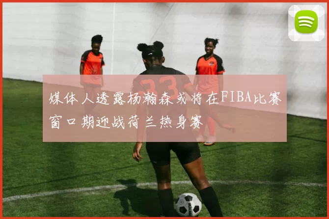 媒体人透露杨瀚森或将在FIBA比赛窗口期迎战荷兰热身赛