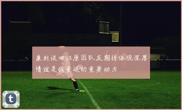 康利谈回归原因队友期待体现深厚情谊是我重返的重要动力
