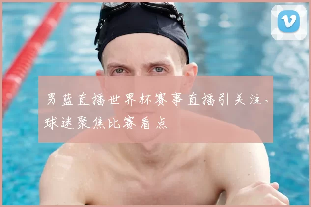 男蓝直播世界杯赛事直播引关注，球迷聚焦比赛看点