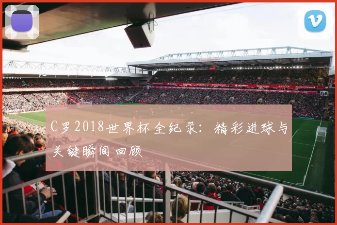C罗2018世界杯全纪录:精彩进球与关键瞬间回顾