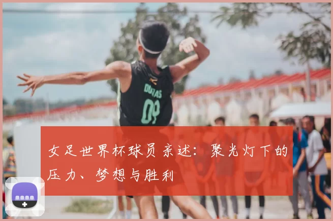 女足世界杯球员亲述：聚光灯下的压力、梦想与胜利