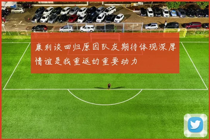 康利谈回归原因队友期待体现深厚情谊是我重返的重要动力