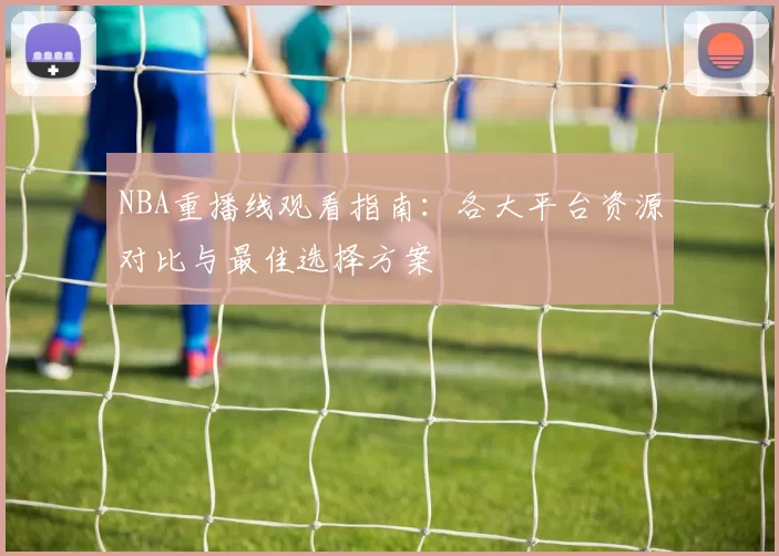 NBA重播线观看指南：各大平台资源对比与最佳选择方案