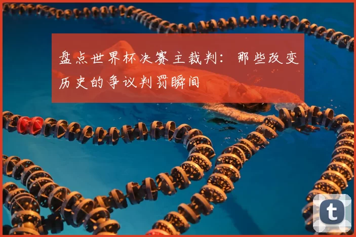 盘点世界杯决赛主裁判：那些改变历史的争议判罚瞬间