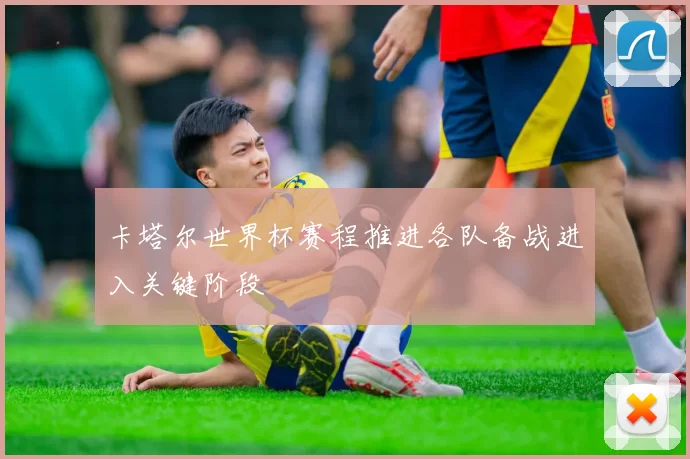 卡塔尔世界杯赛程推进各队备战进入关键阶段