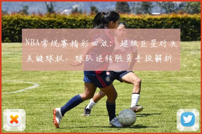 NBA常规赛精彩回放：超级巨星对决关键球权，球队逆转胜负手段解析