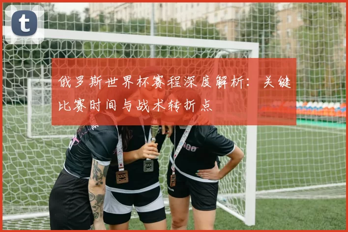 俄罗斯世界杯赛程深度解析：关键比赛时间与战术转折点