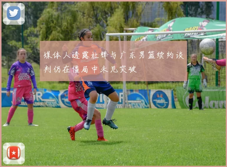 媒体人透露杜锋与广东男篮续约谈判仍在僵局中未见突破