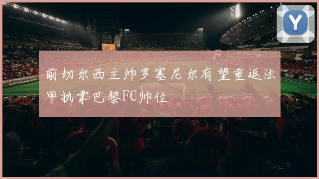 前切尔西主帅罗塞尼尔有望重返法甲执掌巴黎FC帅位
