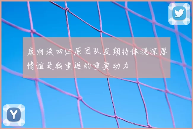 康利谈回归原因队友期待体现深厚情谊是我重返的重要动力