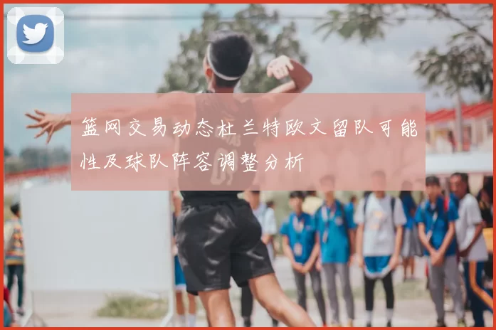 篮网交易动态杜兰特欧文留队可能性及球队阵容调整分析