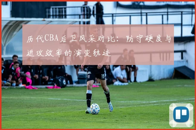 历代CBA后卫风采对比：防守硬度与进攻效率的演变轨迹