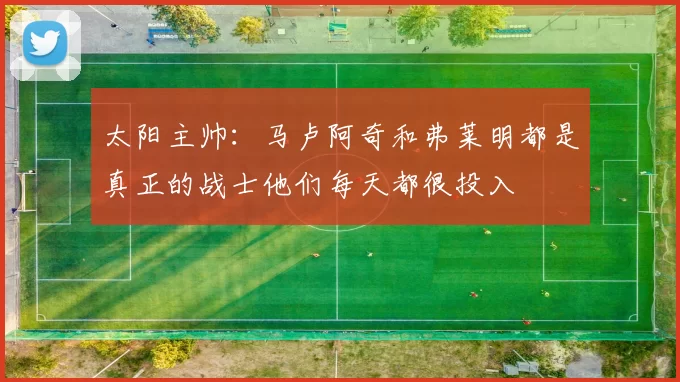 太阳主帅：马卢阿奇和弗莱明都是真正的战士他们每天都很投入