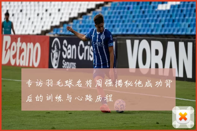 专访羽毛球名将周强揭秘他成功背后的训练与心路历程