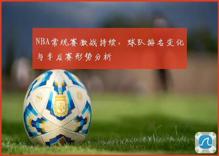 NBA常规赛激战持续，球队排名变化与季后赛形势分析